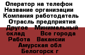 Оператор на телефон › Название организации ­ Компания-работодатель › Отрасль предприятия ­ Другое › Минимальный оклад ­ 1 - Все города Работа » Вакансии   . Амурская обл.,Белогорск г.